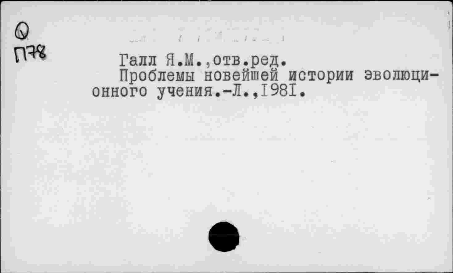 ﻿о
Галл Я.М.,отв.ред.
Проблемы новейшей истории эволюционного учения.-Л.,1981.